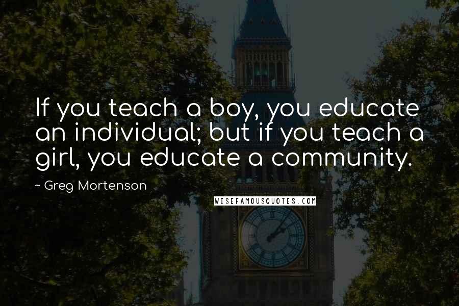 Greg Mortenson Quotes: If you teach a boy, you educate an individual; but if you teach a girl, you educate a community.