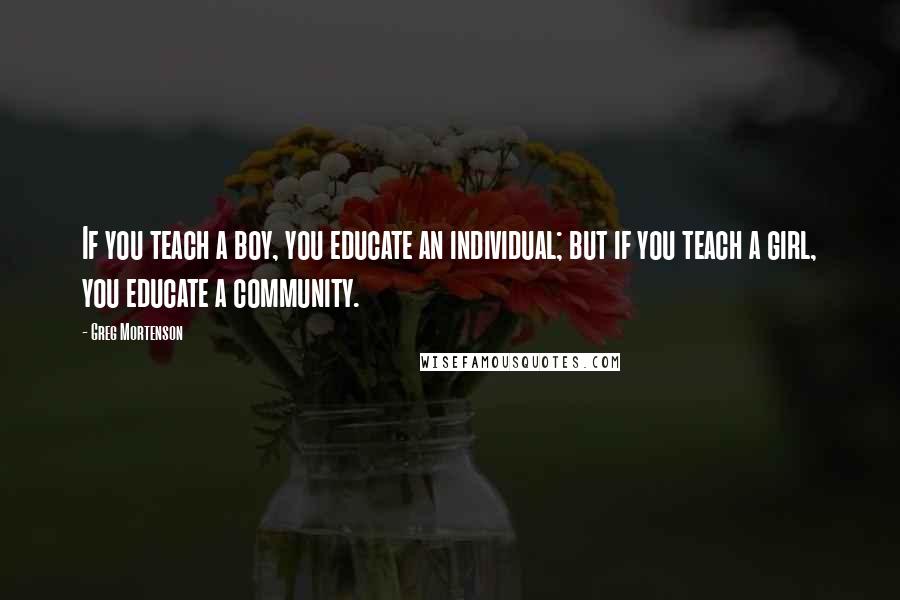 Greg Mortenson Quotes: If you teach a boy, you educate an individual; but if you teach a girl, you educate a community.