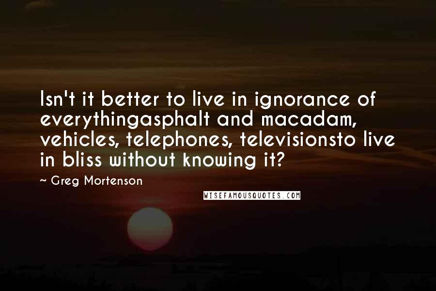 Greg Mortenson Quotes: Isn't it better to live in ignorance of everythingasphalt and macadam, vehicles, telephones, televisionsto live in bliss without knowing it?