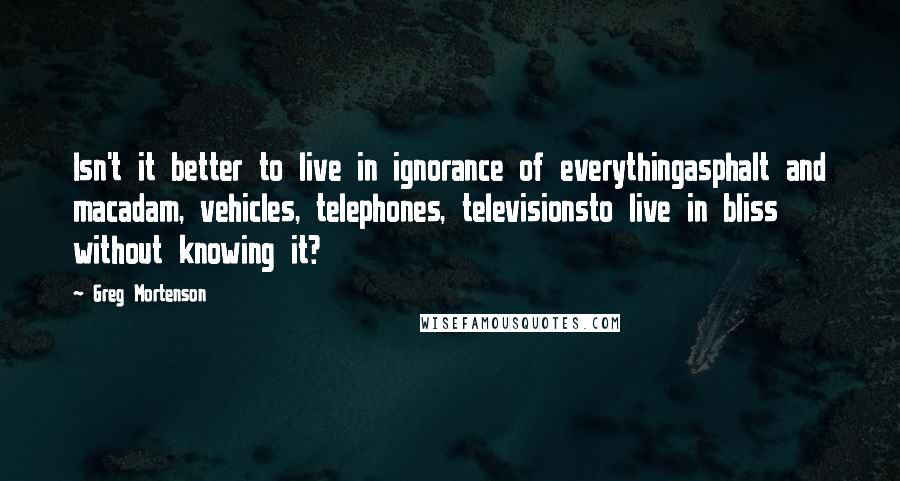 Greg Mortenson Quotes: Isn't it better to live in ignorance of everythingasphalt and macadam, vehicles, telephones, televisionsto live in bliss without knowing it?