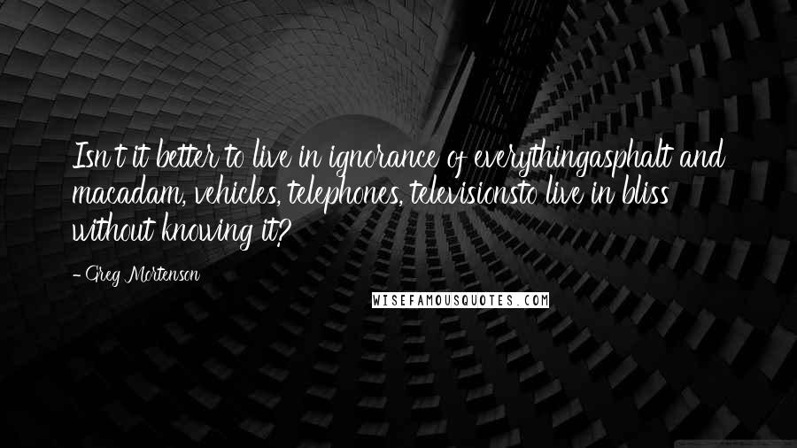 Greg Mortenson Quotes: Isn't it better to live in ignorance of everythingasphalt and macadam, vehicles, telephones, televisionsto live in bliss without knowing it?