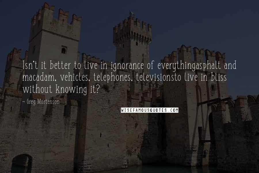 Greg Mortenson Quotes: Isn't it better to live in ignorance of everythingasphalt and macadam, vehicles, telephones, televisionsto live in bliss without knowing it?