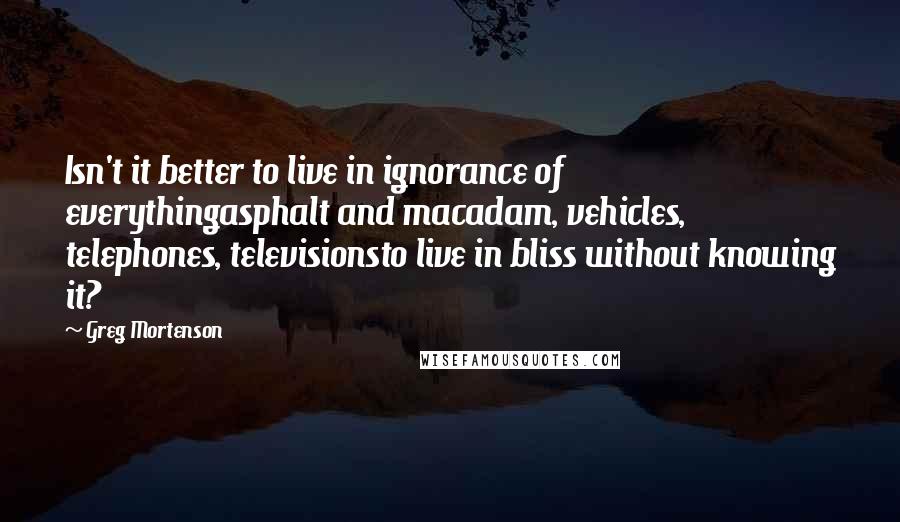 Greg Mortenson Quotes: Isn't it better to live in ignorance of everythingasphalt and macadam, vehicles, telephones, televisionsto live in bliss without knowing it?