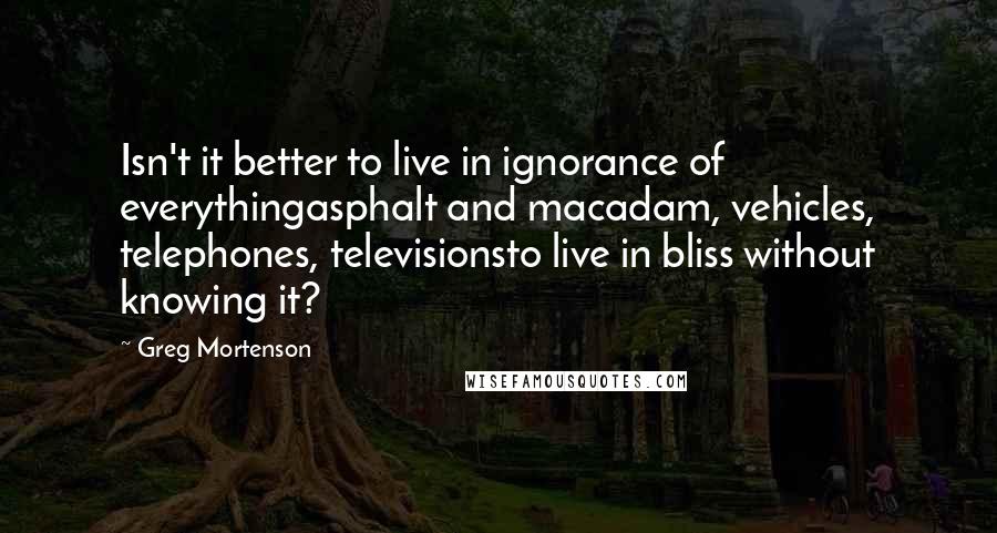 Greg Mortenson Quotes: Isn't it better to live in ignorance of everythingasphalt and macadam, vehicles, telephones, televisionsto live in bliss without knowing it?