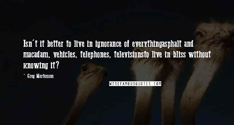 Greg Mortenson Quotes: Isn't it better to live in ignorance of everythingasphalt and macadam, vehicles, telephones, televisionsto live in bliss without knowing it?