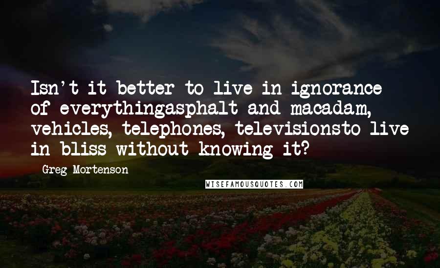 Greg Mortenson Quotes: Isn't it better to live in ignorance of everythingasphalt and macadam, vehicles, telephones, televisionsto live in bliss without knowing it?