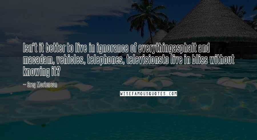 Greg Mortenson Quotes: Isn't it better to live in ignorance of everythingasphalt and macadam, vehicles, telephones, televisionsto live in bliss without knowing it?