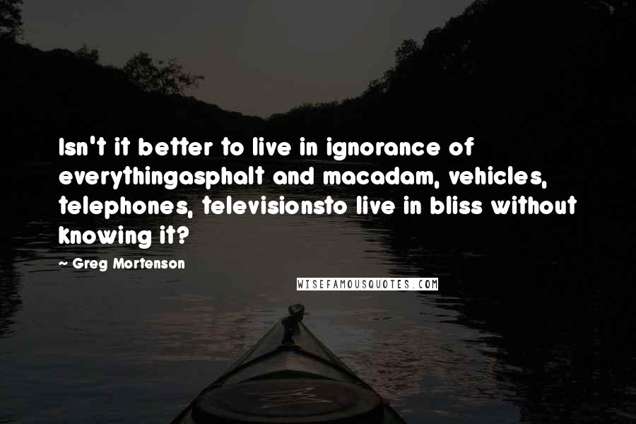 Greg Mortenson Quotes: Isn't it better to live in ignorance of everythingasphalt and macadam, vehicles, telephones, televisionsto live in bliss without knowing it?