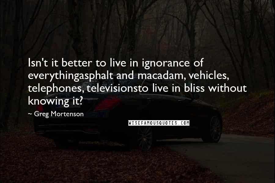 Greg Mortenson Quotes: Isn't it better to live in ignorance of everythingasphalt and macadam, vehicles, telephones, televisionsto live in bliss without knowing it?