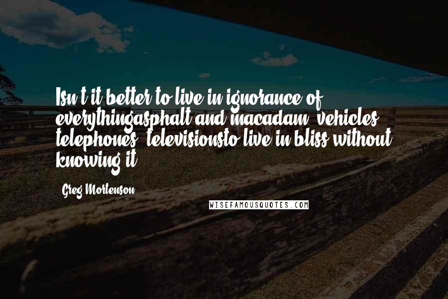 Greg Mortenson Quotes: Isn't it better to live in ignorance of everythingasphalt and macadam, vehicles, telephones, televisionsto live in bliss without knowing it?