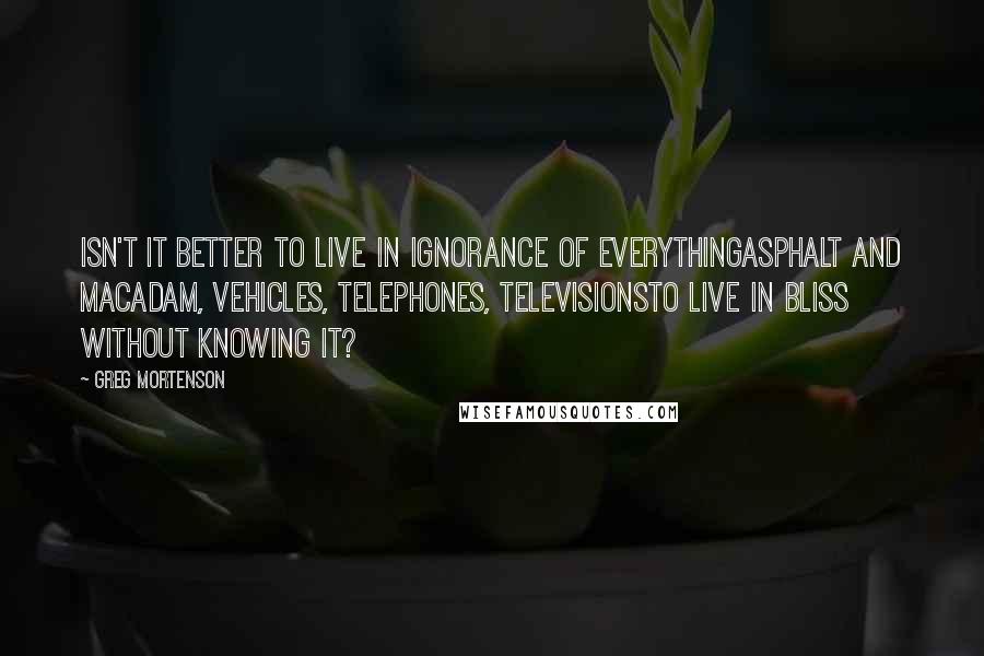 Greg Mortenson Quotes: Isn't it better to live in ignorance of everythingasphalt and macadam, vehicles, telephones, televisionsto live in bliss without knowing it?