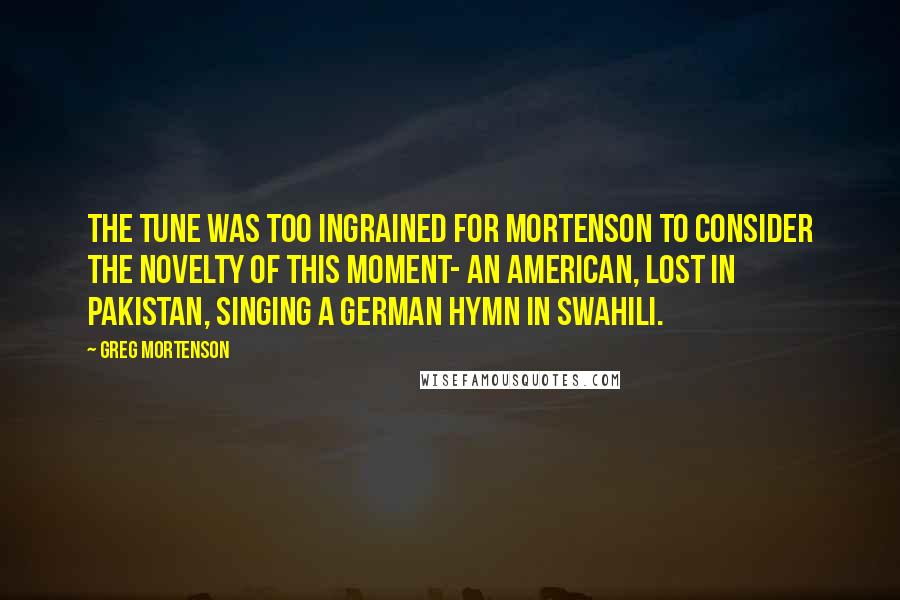 Greg Mortenson Quotes: The tune was too ingrained for Mortenson to consider the novelty of this moment- an American, lost in Pakistan, singing a German hymn in Swahili.