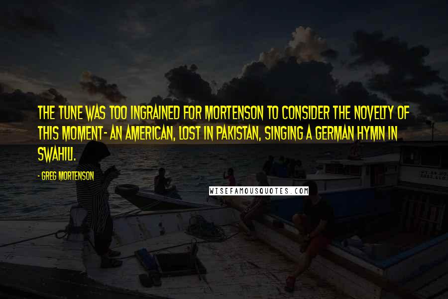 Greg Mortenson Quotes: The tune was too ingrained for Mortenson to consider the novelty of this moment- an American, lost in Pakistan, singing a German hymn in Swahili.