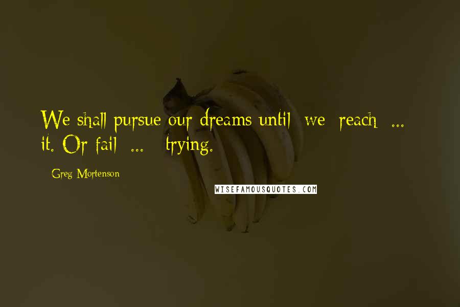 Greg Mortenson Quotes: We shall pursue our dreams until [we] reach[ ... ] it. Or fail[ ... ] trying.