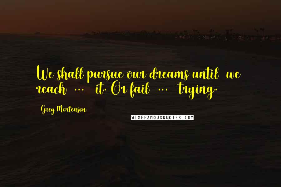 Greg Mortenson Quotes: We shall pursue our dreams until [we] reach[ ... ] it. Or fail[ ... ] trying.