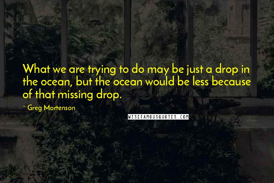 Greg Mortenson Quotes: What we are trying to do may be just a drop in the ocean, but the ocean would be less because of that missing drop.