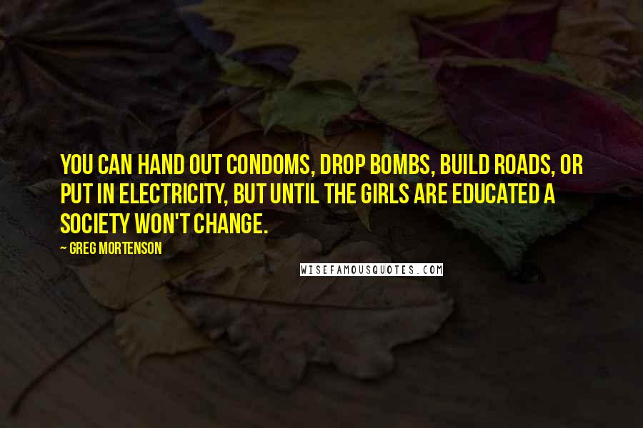 Greg Mortenson Quotes: You can hand out condoms, drop bombs, build roads, or put in electricity, but until the girls are educated a society won't change.