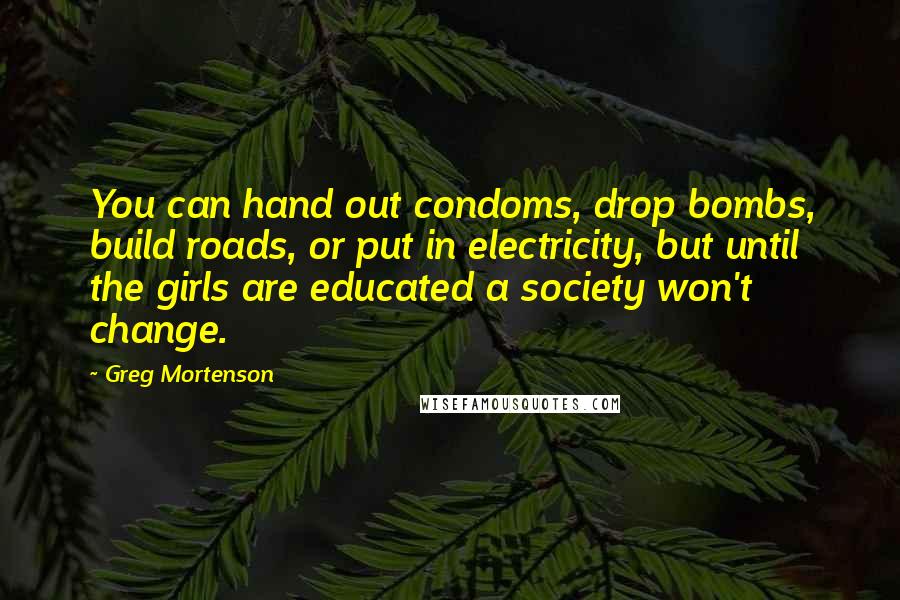 Greg Mortenson Quotes: You can hand out condoms, drop bombs, build roads, or put in electricity, but until the girls are educated a society won't change.