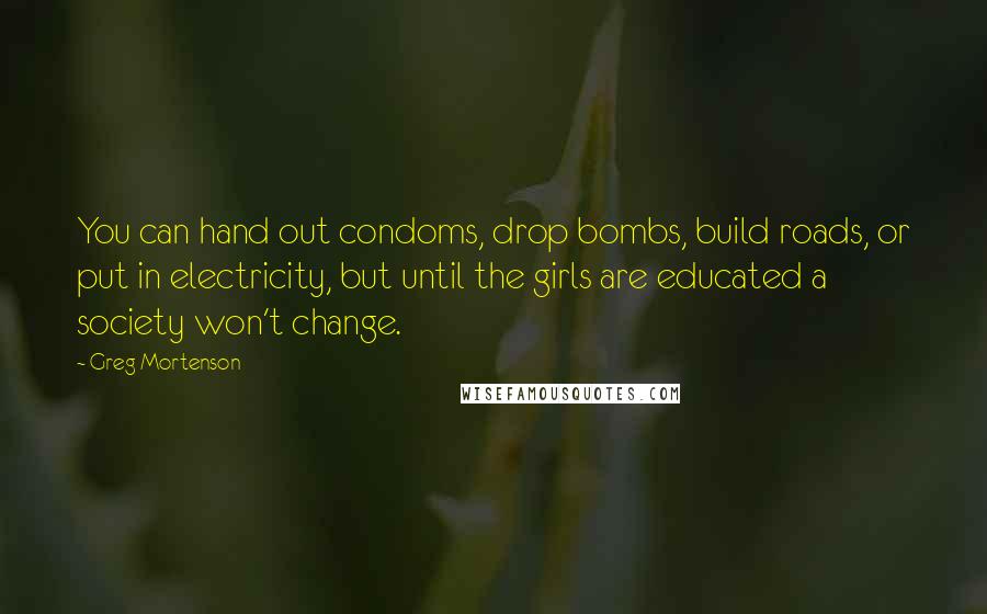 Greg Mortenson Quotes: You can hand out condoms, drop bombs, build roads, or put in electricity, but until the girls are educated a society won't change.