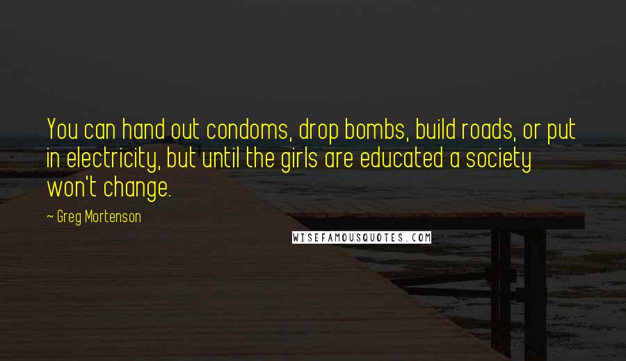 Greg Mortenson Quotes: You can hand out condoms, drop bombs, build roads, or put in electricity, but until the girls are educated a society won't change.