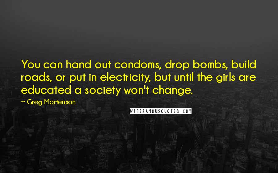 Greg Mortenson Quotes: You can hand out condoms, drop bombs, build roads, or put in electricity, but until the girls are educated a society won't change.