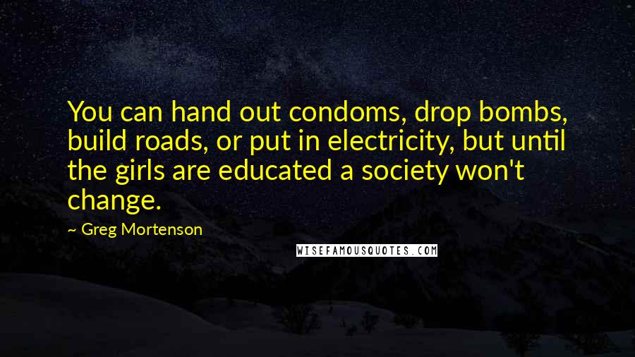 Greg Mortenson Quotes: You can hand out condoms, drop bombs, build roads, or put in electricity, but until the girls are educated a society won't change.
