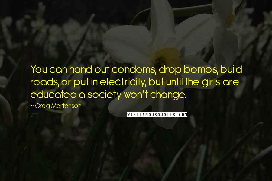 Greg Mortenson Quotes: You can hand out condoms, drop bombs, build roads, or put in electricity, but until the girls are educated a society won't change.