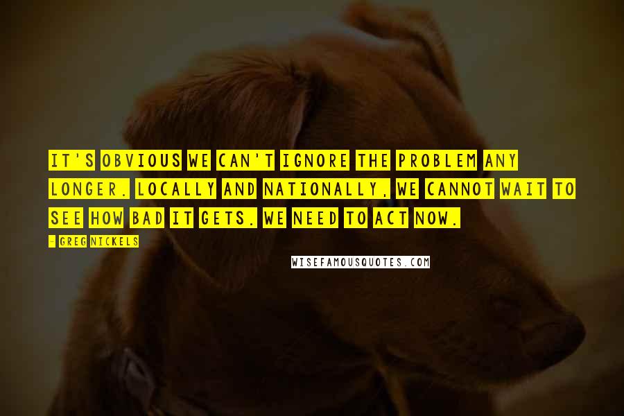 Greg Nickels Quotes: It's obvious we can't ignore the problem any longer. Locally and nationally, we cannot wait to see how bad it gets. We need to act now.