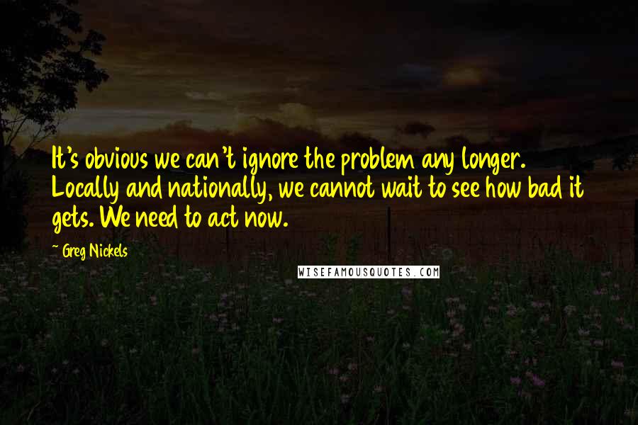Greg Nickels Quotes: It's obvious we can't ignore the problem any longer. Locally and nationally, we cannot wait to see how bad it gets. We need to act now.