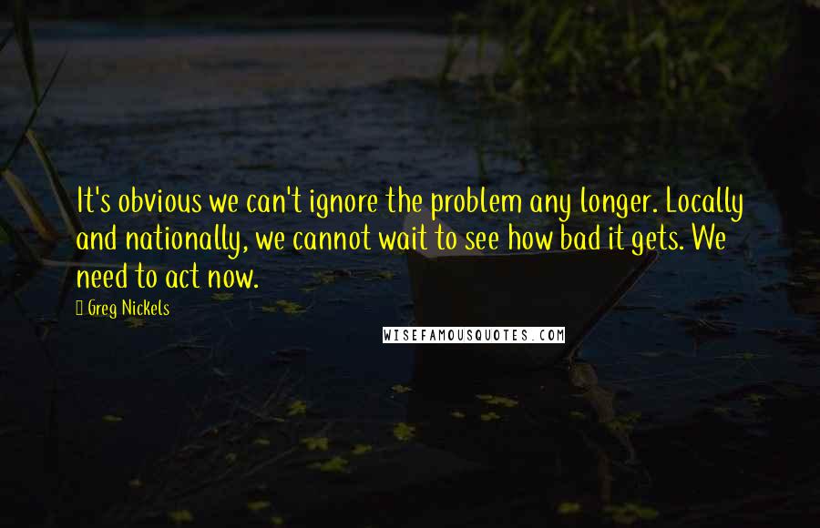 Greg Nickels Quotes: It's obvious we can't ignore the problem any longer. Locally and nationally, we cannot wait to see how bad it gets. We need to act now.