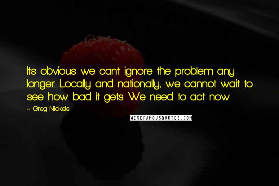 Greg Nickels Quotes: It's obvious we can't ignore the problem any longer. Locally and nationally, we cannot wait to see how bad it gets. We need to act now.