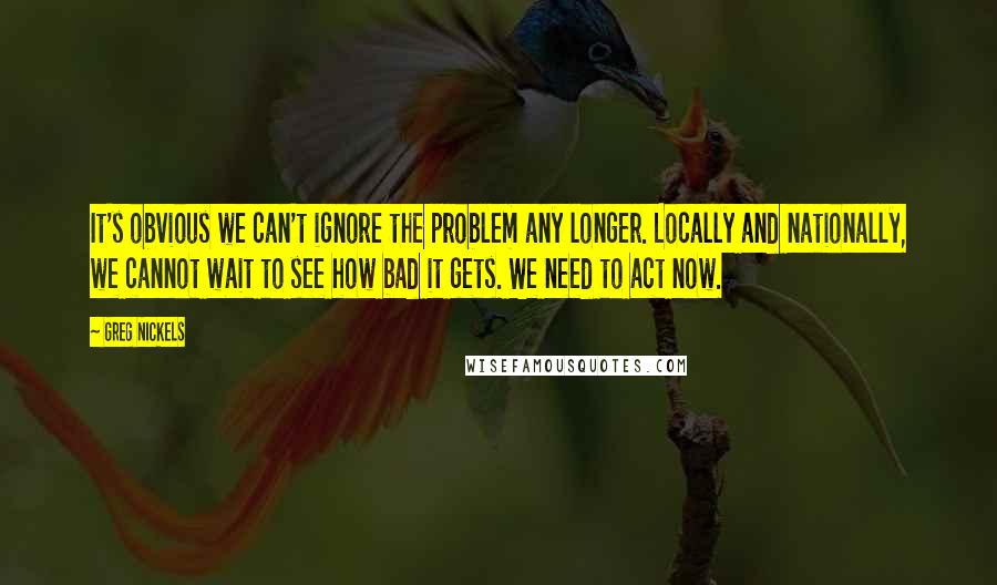 Greg Nickels Quotes: It's obvious we can't ignore the problem any longer. Locally and nationally, we cannot wait to see how bad it gets. We need to act now.