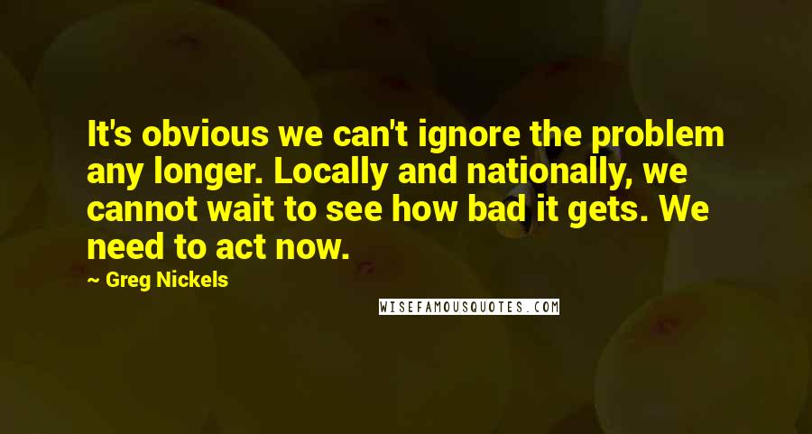 Greg Nickels Quotes: It's obvious we can't ignore the problem any longer. Locally and nationally, we cannot wait to see how bad it gets. We need to act now.