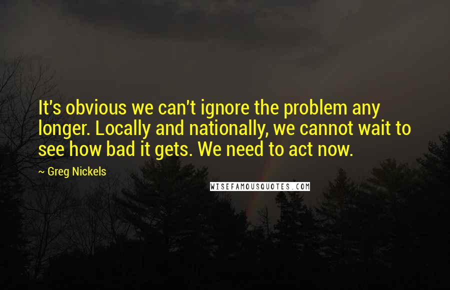 Greg Nickels Quotes: It's obvious we can't ignore the problem any longer. Locally and nationally, we cannot wait to see how bad it gets. We need to act now.