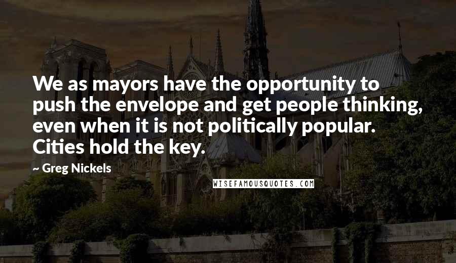 Greg Nickels Quotes: We as mayors have the opportunity to push the envelope and get people thinking, even when it is not politically popular. Cities hold the key.