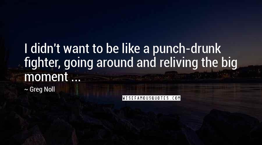 Greg Noll Quotes: I didn't want to be like a punch-drunk fighter, going around and reliving the big moment ...