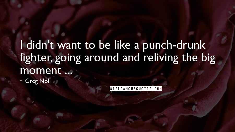 Greg Noll Quotes: I didn't want to be like a punch-drunk fighter, going around and reliving the big moment ...