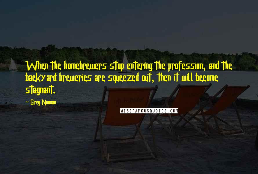 Greg Noonan Quotes: When the homebrewers stop entering the profession, and the backyard breweries are squeezed out, then it will become stagnant.