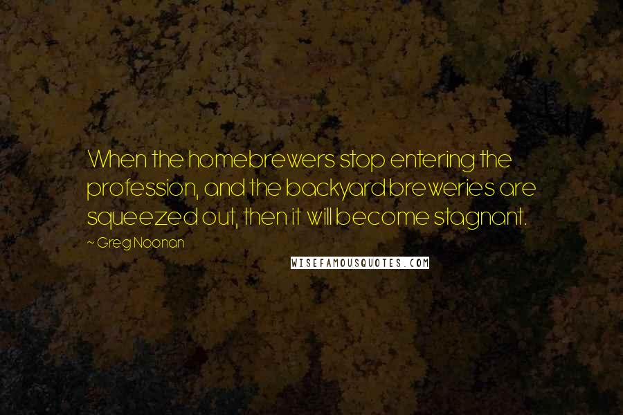Greg Noonan Quotes: When the homebrewers stop entering the profession, and the backyard breweries are squeezed out, then it will become stagnant.