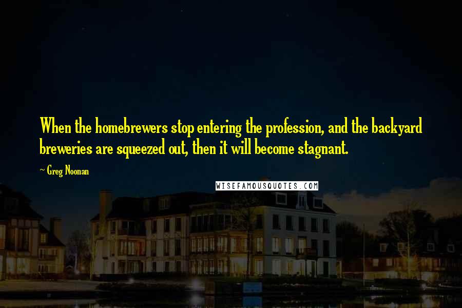 Greg Noonan Quotes: When the homebrewers stop entering the profession, and the backyard breweries are squeezed out, then it will become stagnant.