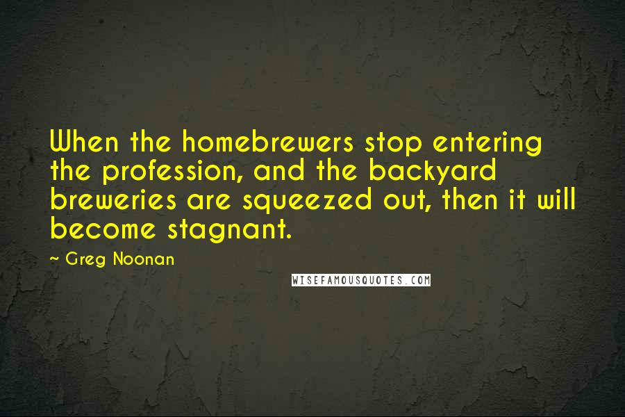 Greg Noonan Quotes: When the homebrewers stop entering the profession, and the backyard breweries are squeezed out, then it will become stagnant.