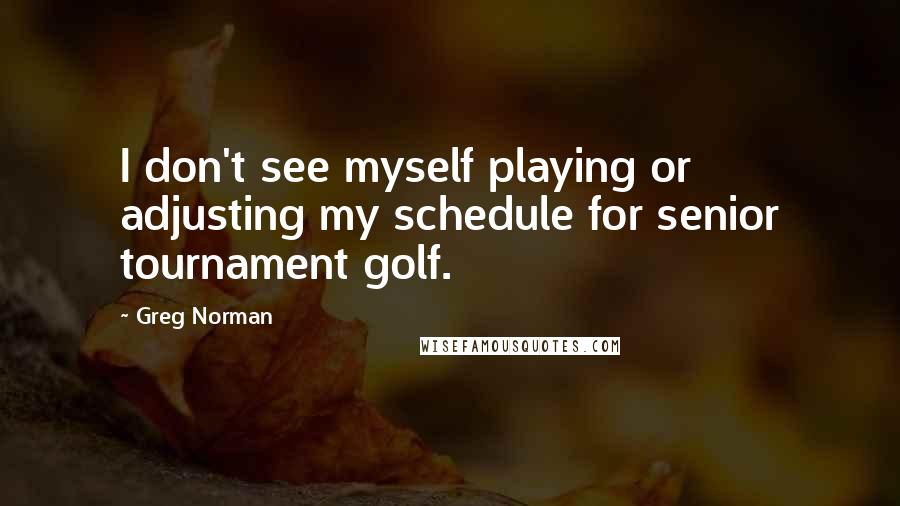 Greg Norman Quotes: I don't see myself playing or adjusting my schedule for senior tournament golf.