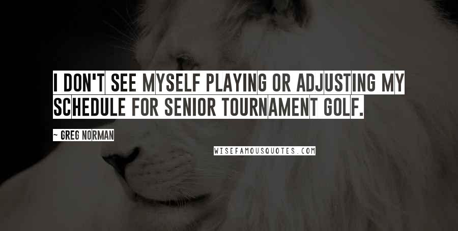 Greg Norman Quotes: I don't see myself playing or adjusting my schedule for senior tournament golf.