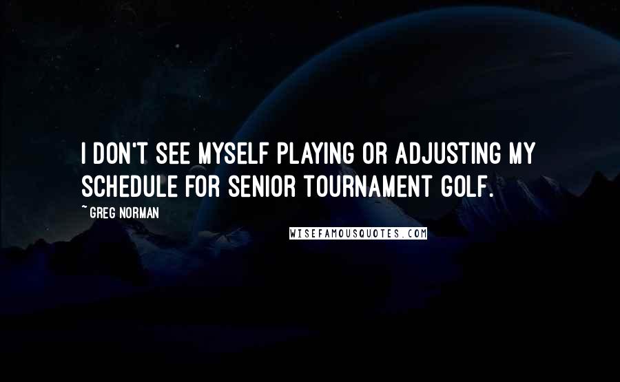 Greg Norman Quotes: I don't see myself playing or adjusting my schedule for senior tournament golf.