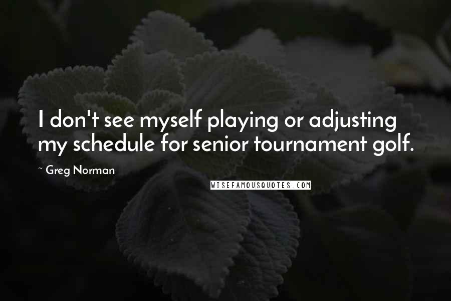 Greg Norman Quotes: I don't see myself playing or adjusting my schedule for senior tournament golf.