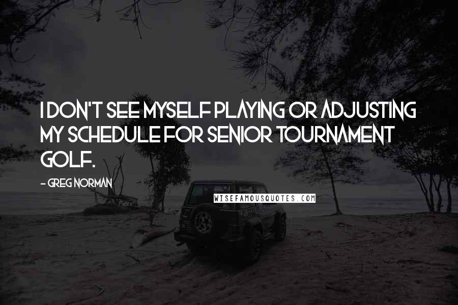 Greg Norman Quotes: I don't see myself playing or adjusting my schedule for senior tournament golf.