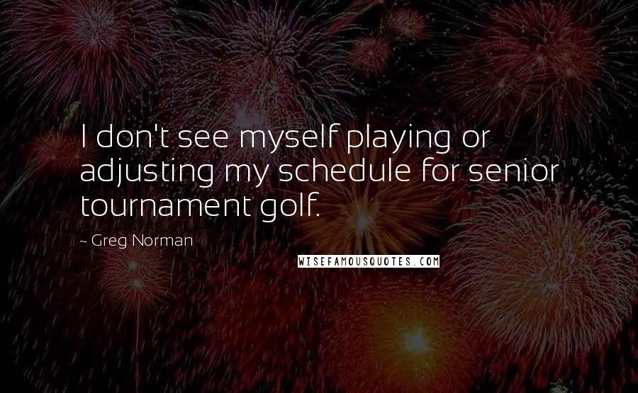 Greg Norman Quotes: I don't see myself playing or adjusting my schedule for senior tournament golf.