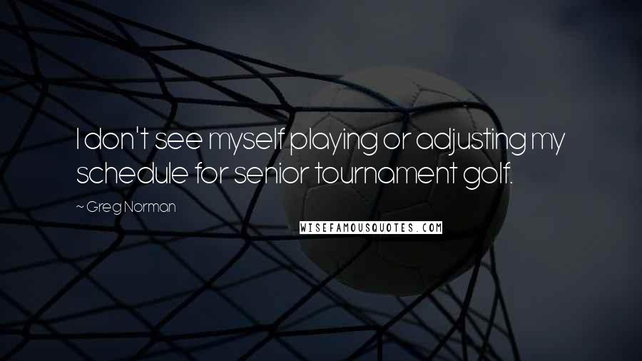 Greg Norman Quotes: I don't see myself playing or adjusting my schedule for senior tournament golf.