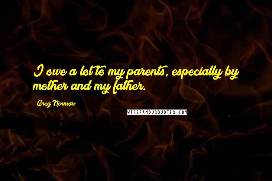 Greg Norman Quotes: I owe a lot to my parents, especially by mother and my father.