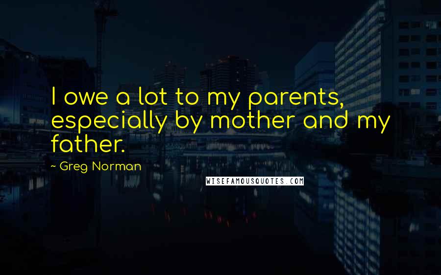 Greg Norman Quotes: I owe a lot to my parents, especially by mother and my father.